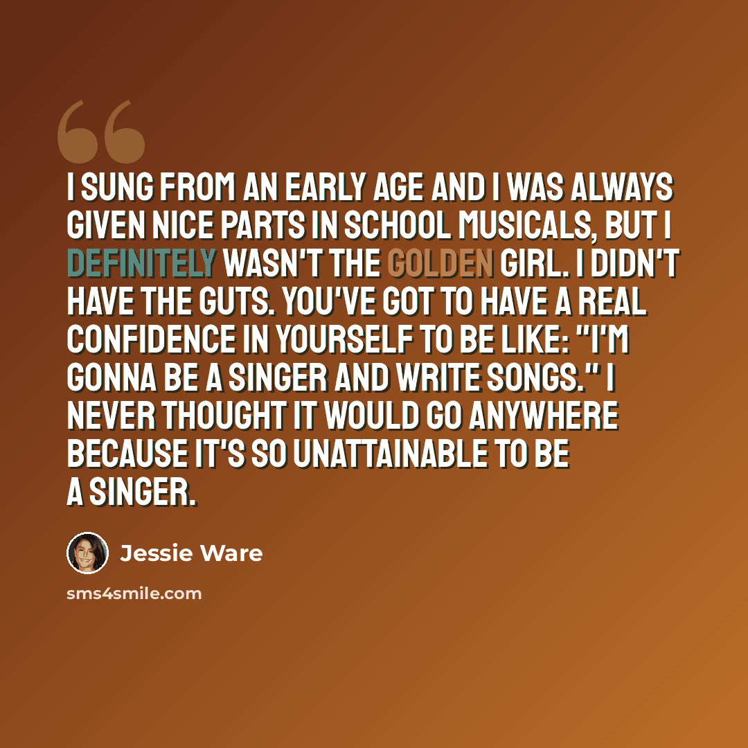 “I sung from an early age and I was always given nice parts in school musicals, but I definitely wasn't the golden girl. I didn't have the guts. You've got to have a real confidence in yourself to be like: "I'm gonna be a singer and write songs." I never thought it would go anywhere because it's so…” quote by Jessie Ware