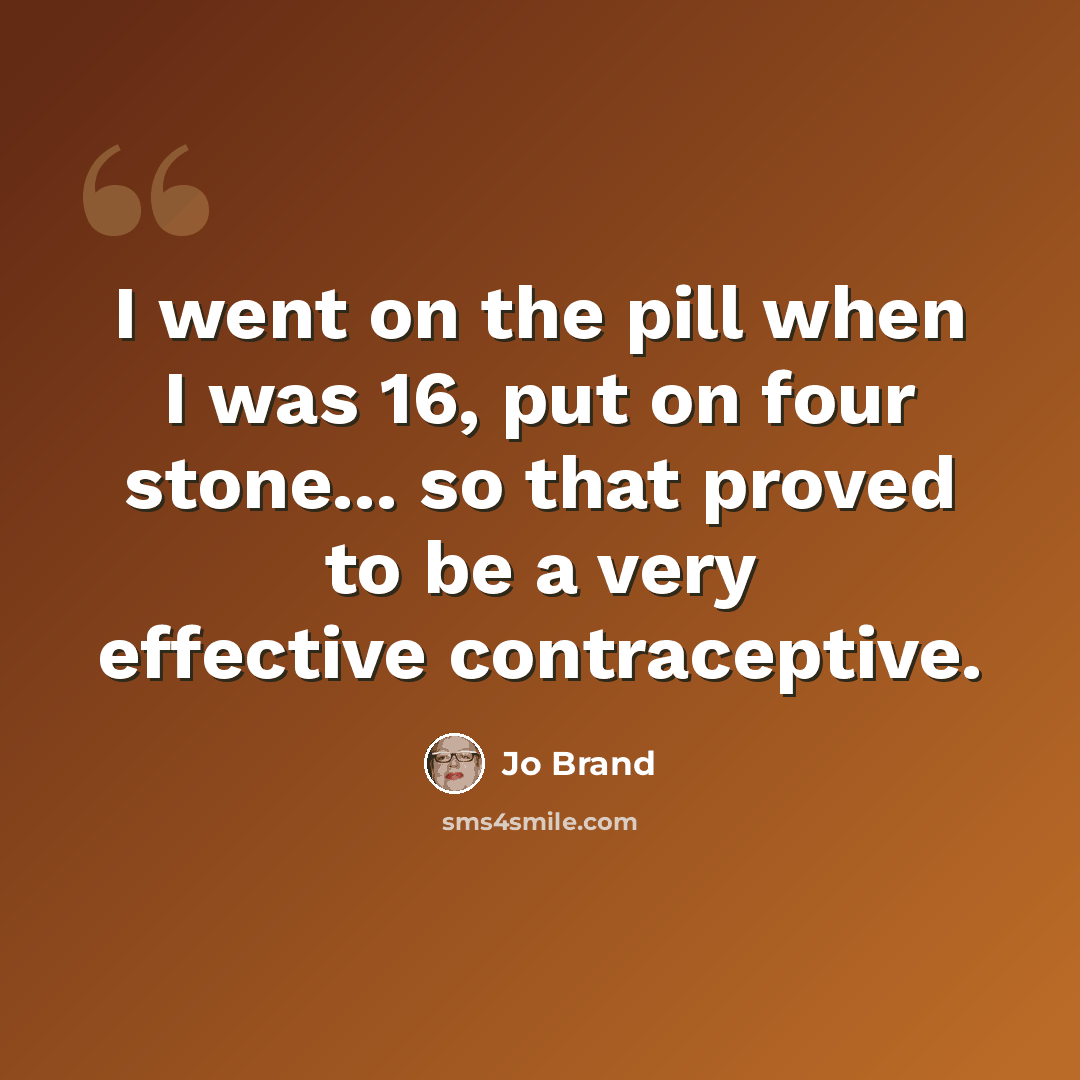 “I went on the pill when I was 16, put on four stone... so that proved to be a very effective contraceptive.” quote by Jo Brand
