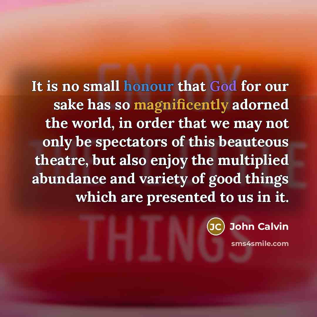 “It is no small honour that God for our sake has so magnificently adorned the world, in order that we may not only be spectators of this beauteous theatre, but also enjoy the multiplied abundance and variety of good things which are presented to us in it.” quote by John Calvin