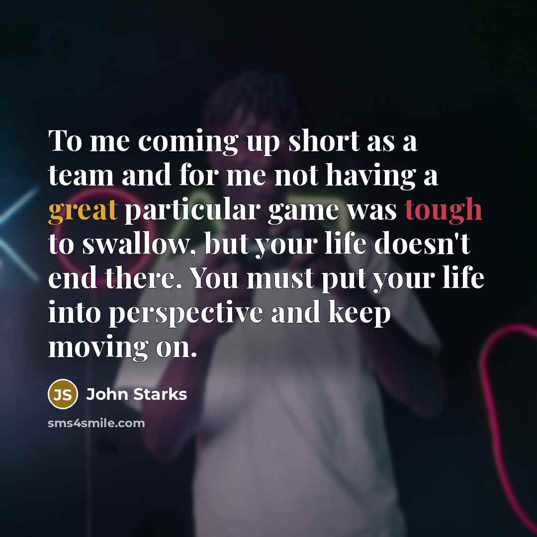 “To me coming up short as a team and for me not having a great particular game was tough to swallow, but your life doesn't end there. You must put your life into perspective and keep moving on.” quote by John Starks