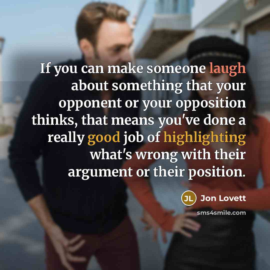 “If you can make someone laugh about something that your opponent or your opposition thinks, that means you've done a really good job of highlighting what's wrong with their argument or their position.” quote by Jon Lovett