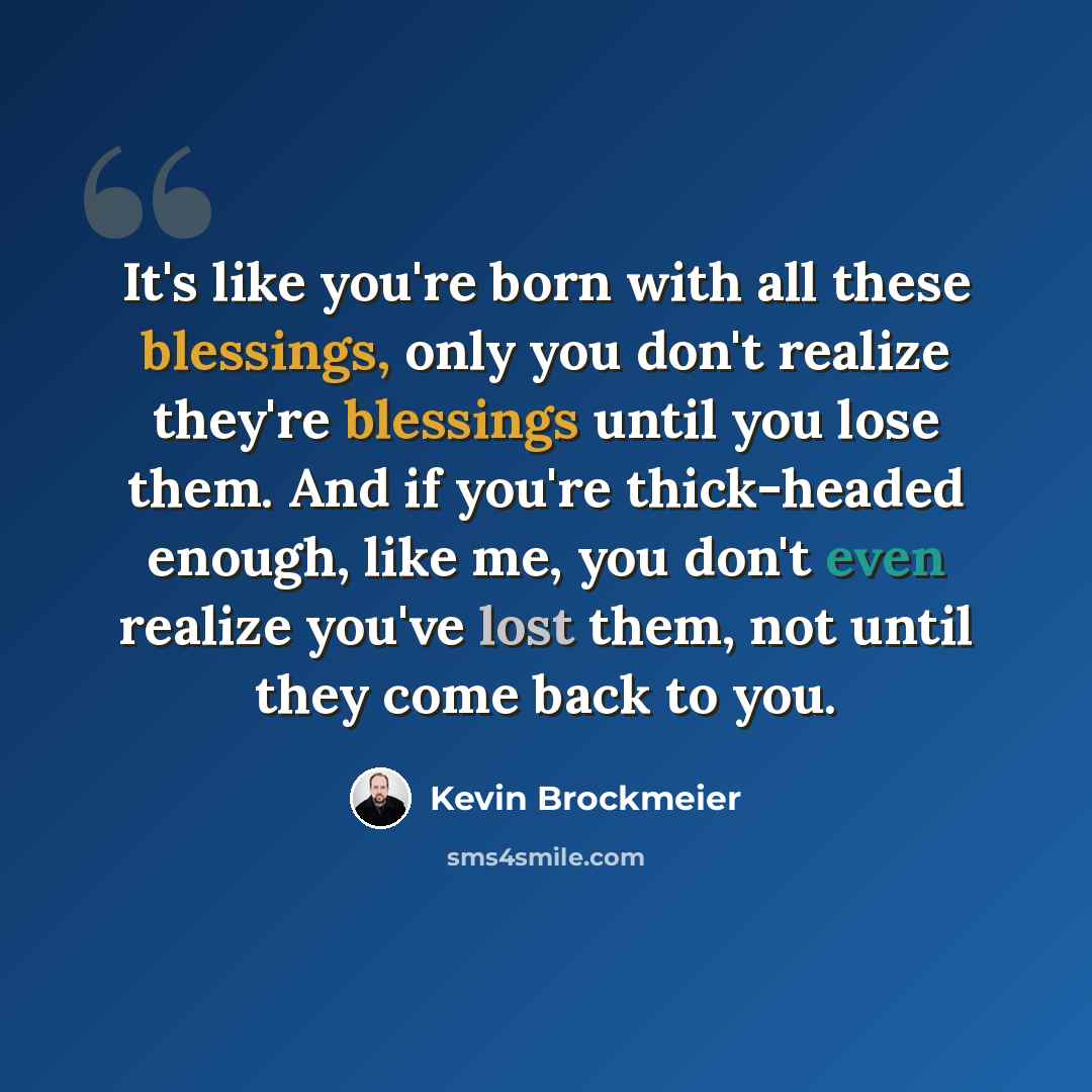 “It's like you're born with all these blessings, only you don't realize they're blessings until you lose them. And if you're thick-headed enough, like me, you don't even realize you've lost them, not until they come back to you.” quote by Kevin Brockmeier