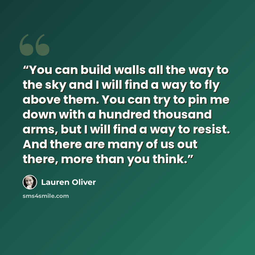 “You can build walls all the way to the sky and I will find a way to fly above them. You can try to pin me down with a hundred thousand arms, but I will find a way to resist. And there are many of us out there, more than you think.” quote by Lauren Oliver