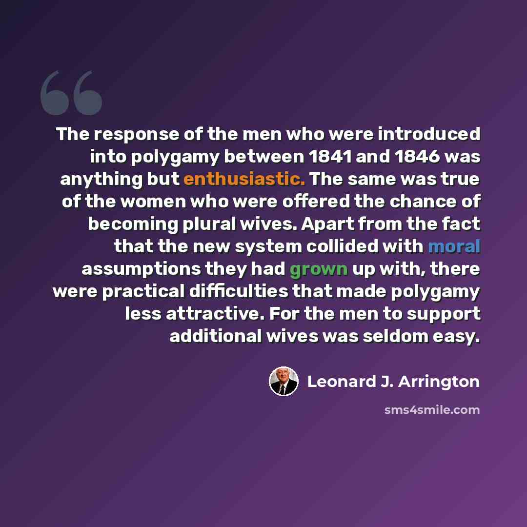 “The response of the men who were introduced into polygamy between 1841 and 1846 was anything but enthusiastic. The same was true of the women who were offered the chance of becoming plural wives. Apart from the fact that the new system collided with moral assumptions they had grown up with, there…” quote by Leonard J. Arrington