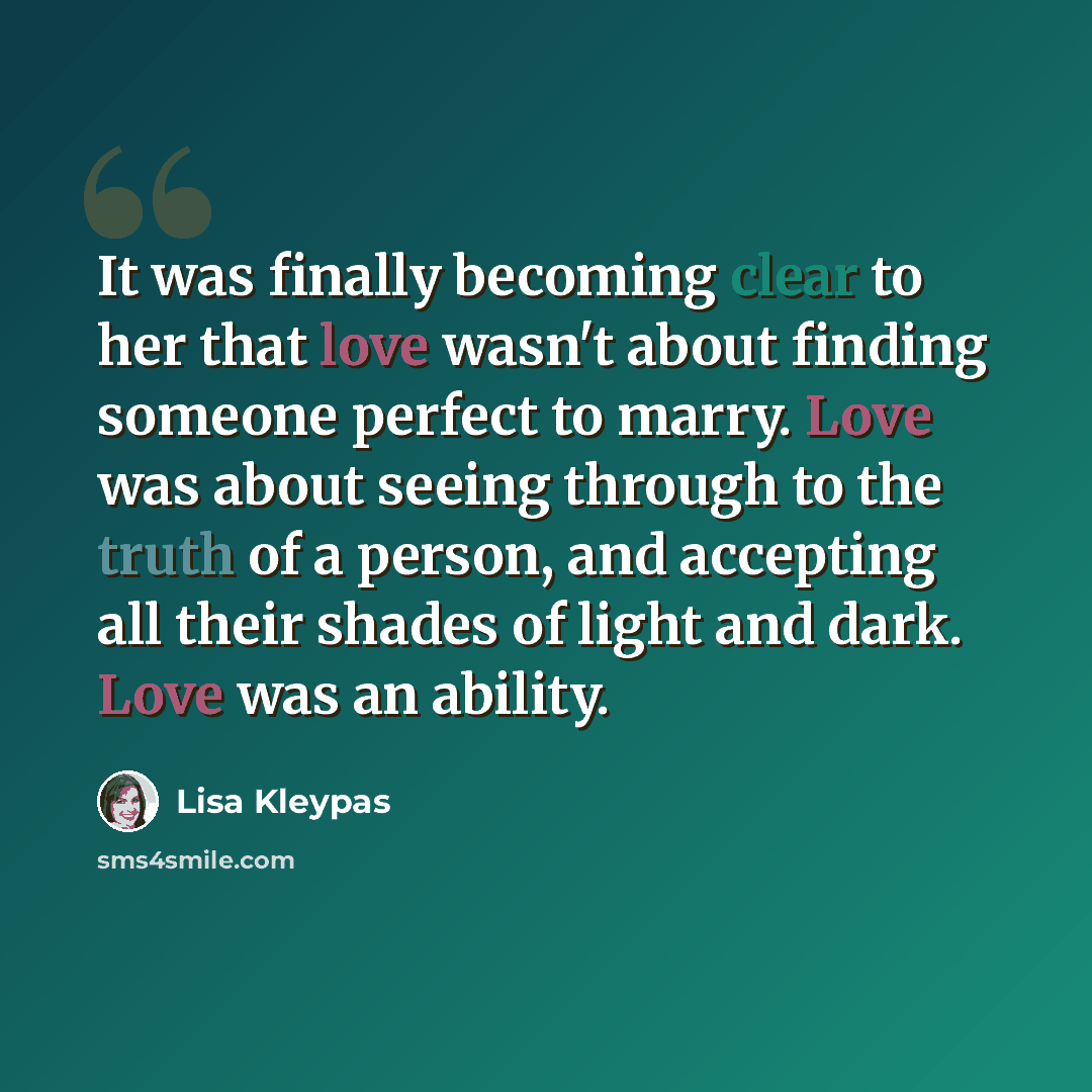 “It was finally becoming clear to her that love wasn't about finding someone perfect to marry. Love was about seeing through to the truth of a person, and accepting all their shades of light and dark. Love was an ability.” quote by Lisa Kleypas
