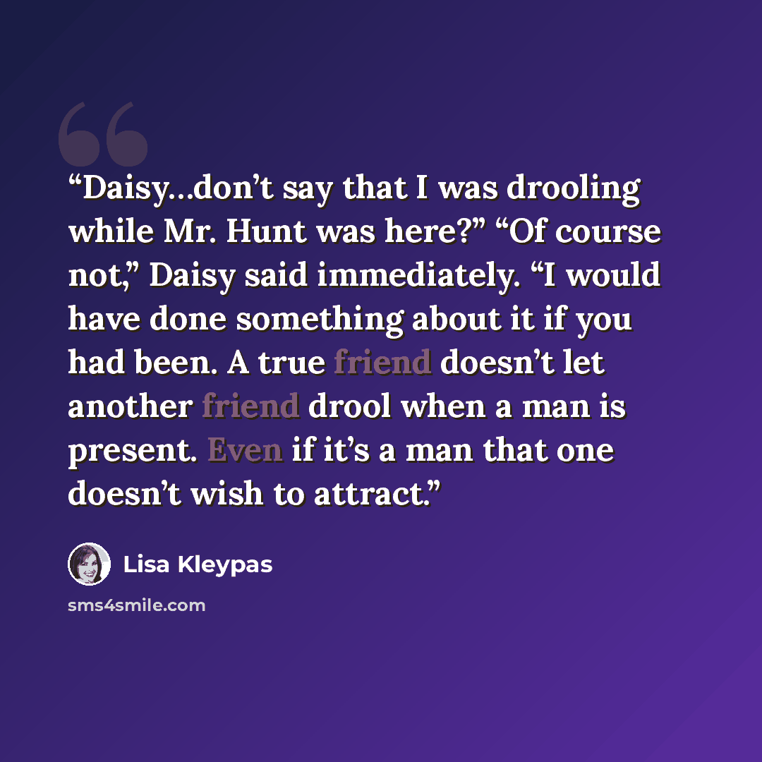 “Daisy…don’t say that I was drooling while Mr. Hunt was here?” “Of course not,” Daisy said immediately. “I would have done something about it if you had been. A true friend doesn’t let another friend drool when a man is present. Even if it’s a man that one doesn’t wish to attract.” quote by Lisa Kleypas