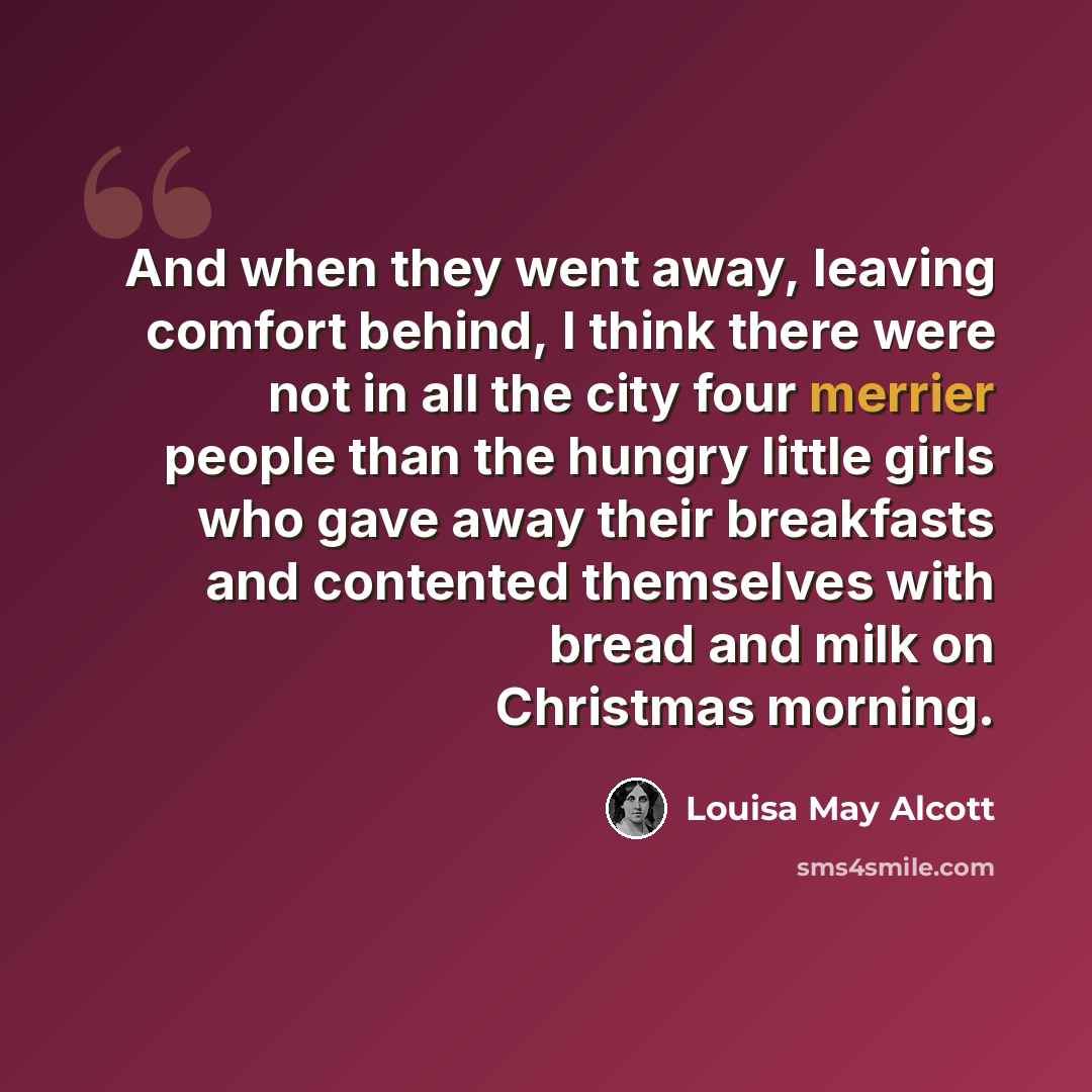 “And when they went away, leaving comfort behind, I think there were not in all the city four merrier people than the hungry little girls who gave away their breakfasts and contented themselves with bread and milk on Christmas morning.” quote by Louisa May Alcott