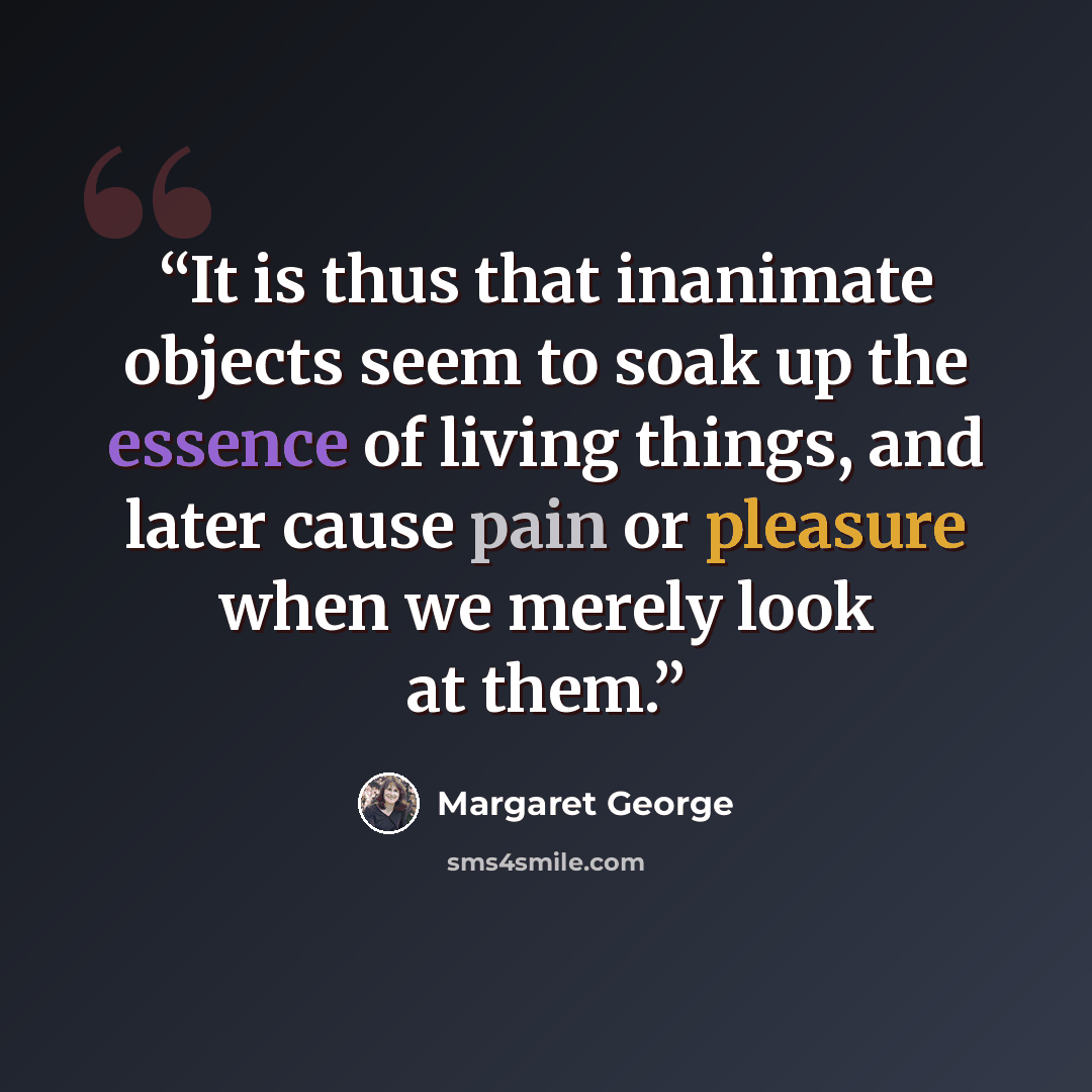 “It is thus that inanimate objects seem to soak up the essence of living things, and later cause pain or pleasure when we merely look at them.” quote by Margaret George