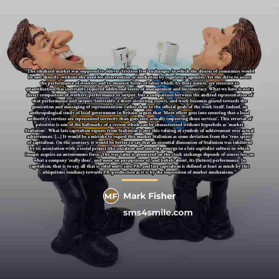 “The idealized market was supposed to deliver ‘friction free’ exchanges, in which the desires of consumers would be met directly, without the need for intervention or mediation by regulatory agencies. Yet the drive to assess the performance of workers and to measure forms of labor which, by their…” quote by Mark Fisher