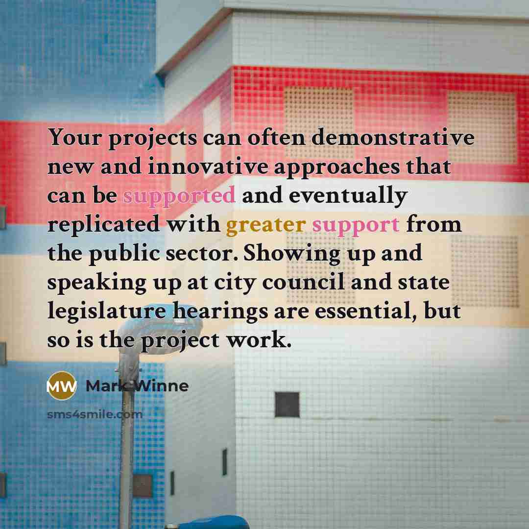 “Your projects can often demonstrative new and innovative approaches that can be supported and eventually replicated with greater support from the public sector. Showing up and speaking up at city council and state legislature hearings are essential, but so is the project work.” quote by Mark Winne