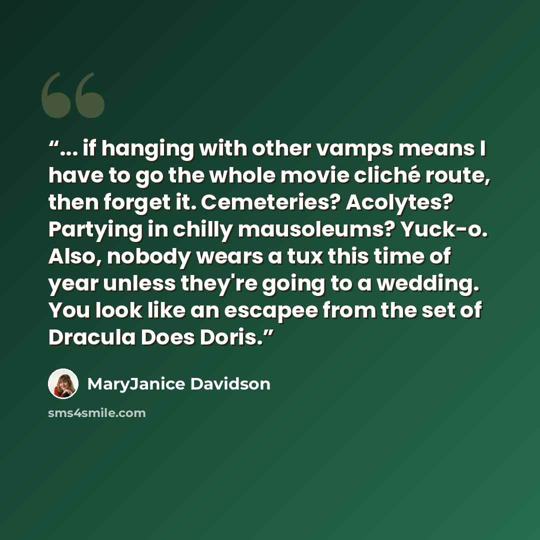“... if hanging with other vamps means I have to go the whole movie cliché route, then forget it. Cemeteries? Acolytes? Partying in chilly mausoleums? Yuck-o. Also, nobody wears a tux this time of year unless they're going to a wedding. You look like an escapee from the set of Dracula Does Doris.” quote by MaryJanice Davidson