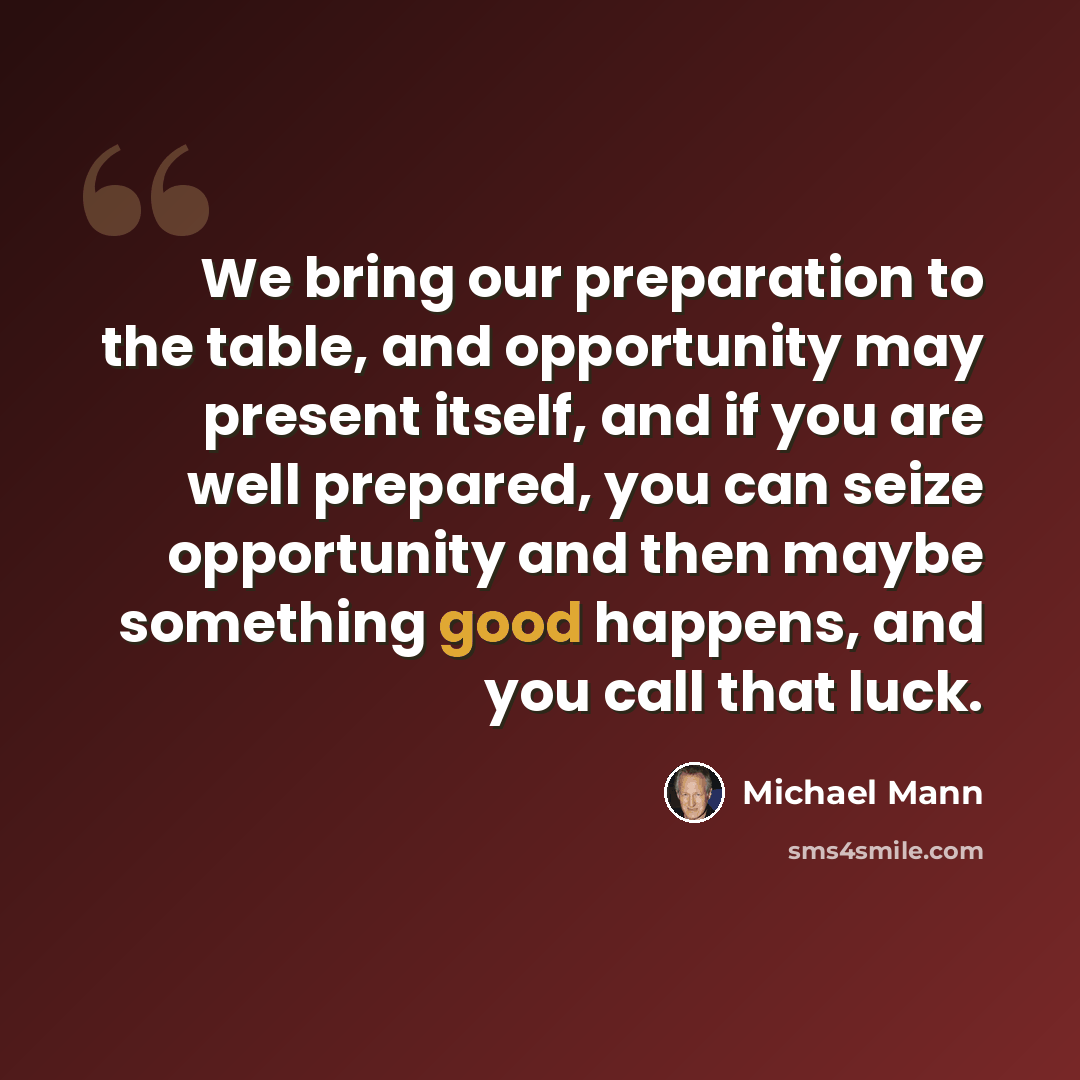 “We bring our preparation to the table, and opportunity may present itself, and if you are well prepared, you can seize opportunity and then maybe something good happens, and you call that luck.” quote by Michael Mann