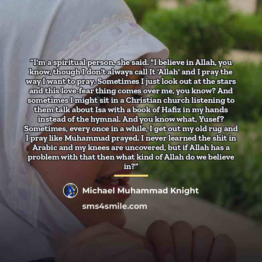 “I'm a spiritual person, she said. "I believe in Allah, you know, though I don't always call It 'Allah' and I pray the way I want to pray. Sometimes I just look out at the stars and this love-fear thing comes over me, you know? And sometimes I might sit in a Christian church listening to them talk…” quote by Michael Muhammad Knight