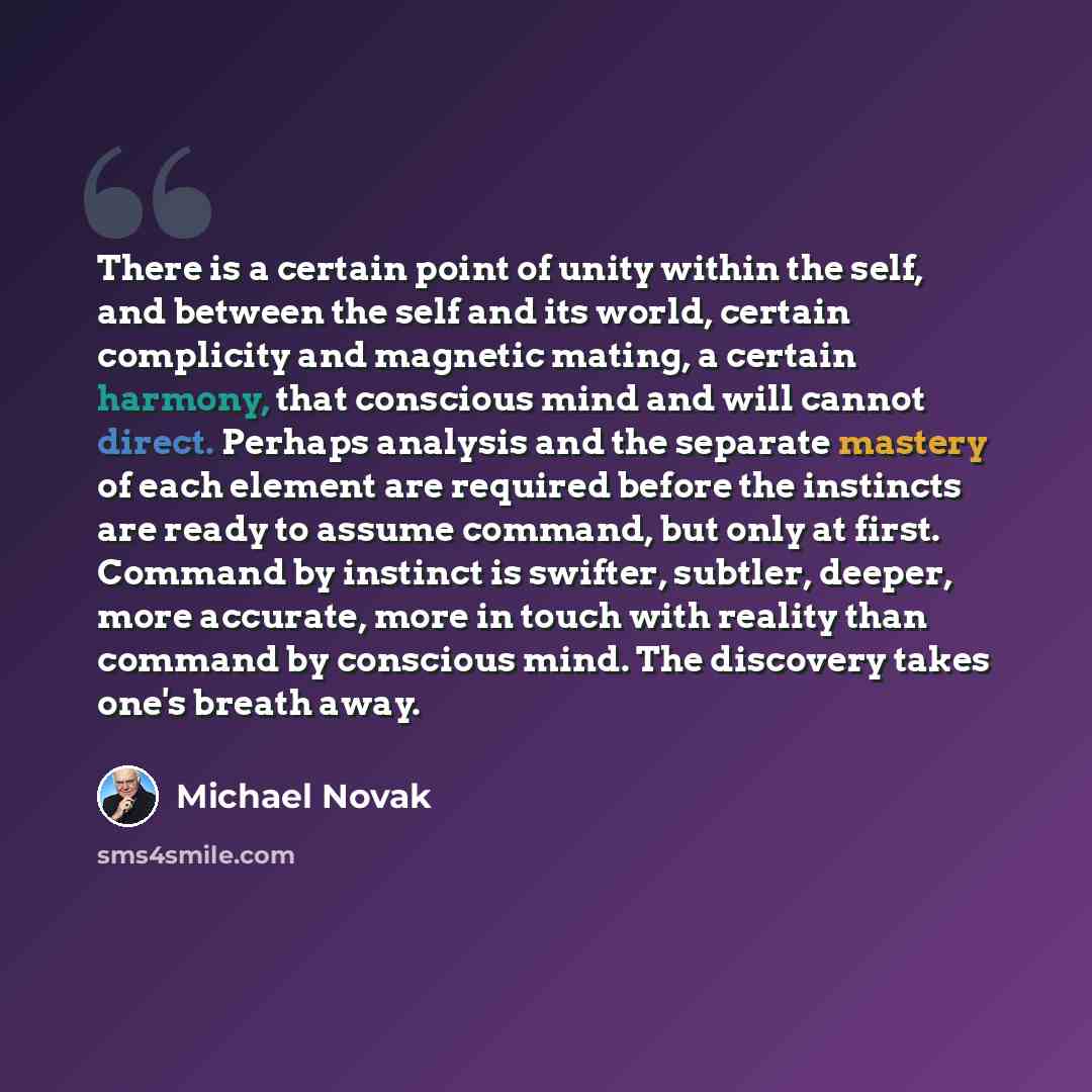 “There is a certain point of unity within the self, and between the self and its world, certain complicity and magnetic mating, a certain harmony, that conscious mind and will cannot direct. Perhaps analysis and the separate mastery of each element are required before the instincts are ready to…” quote by Michael Novak