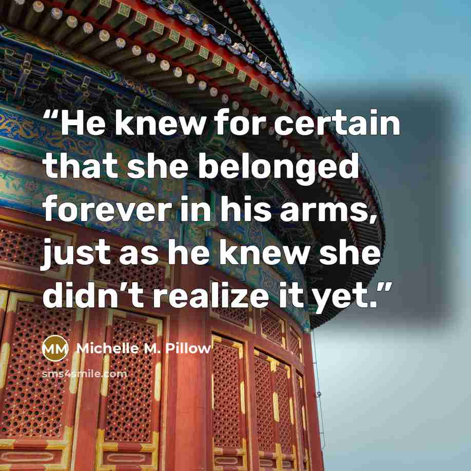 “He knew for certain that she belonged forever in his arms, just as he knew she didn’t realize it yet.” quote by Michelle M. Pillow