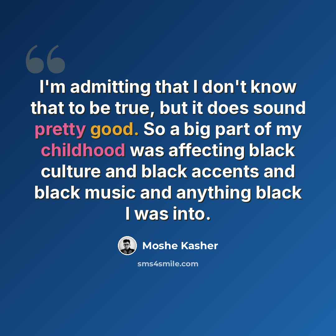 “I'm admitting that I don't know that to be true, but it does sound pretty good. So a big part of my childhood was affecting black culture and black accents and black music and anything black I was into.” quote by Moshe Kasher