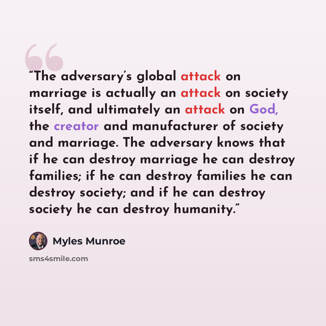 “The adversary’s global attack on marriage is actually an attack on society itself, and ultimately an attack on God, the creator and manufacturer of society and marriage. The adversary knows that if he can destroy marriage he can destroy families; if he can destroy families he can destroy society…” quote by Myles Munroe