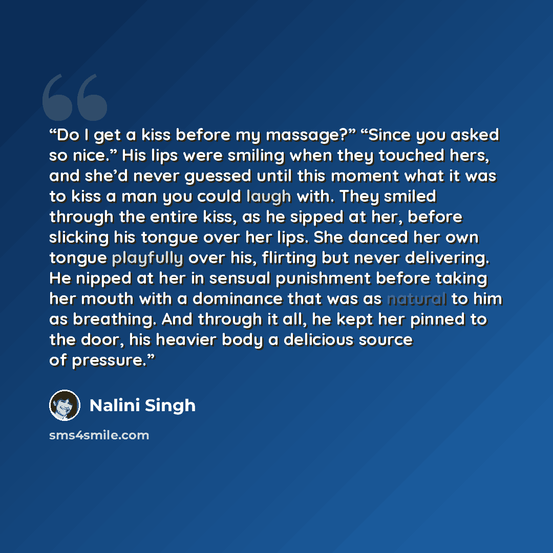 “Do I get a kiss before my massage?” “Since you asked so nice.” His lips were smiling when they touched hers, and she’d never guessed until this moment what it was to kiss a man you could laugh with. They smiled through the entire kiss, as he sipped at her, before slicking his tongue over her lips…” quote by Nalini Singh