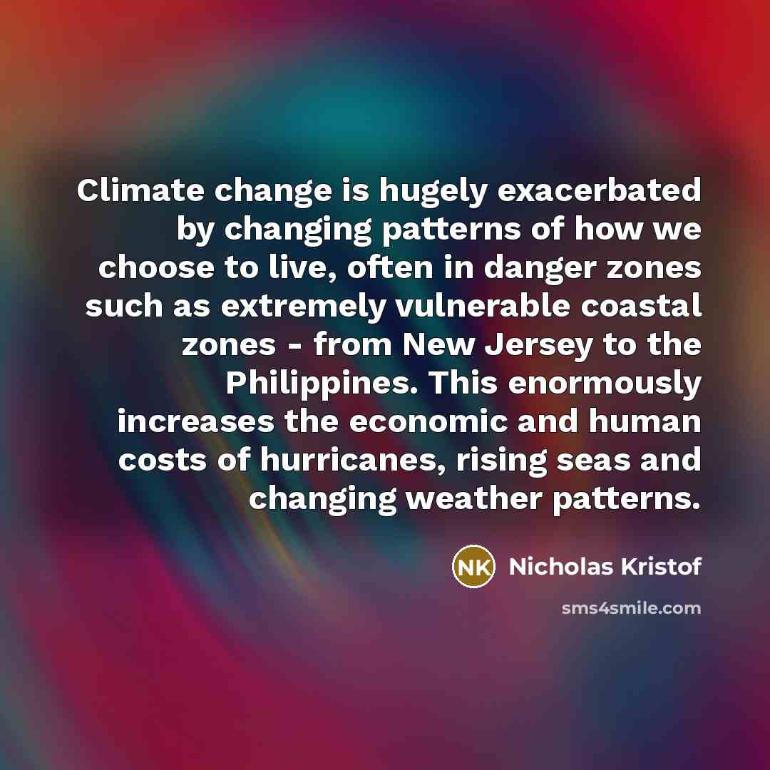 “Climate change is hugely exacerbated by changing patterns of how we choose to live, often in danger zones such as extremely vulnerable coastal zones - from New Jersey to the Philippines. This enormously increases the economic and human costs of hurricanes, rising seas and changing weather patterns.” quote by Nicholas Kristof