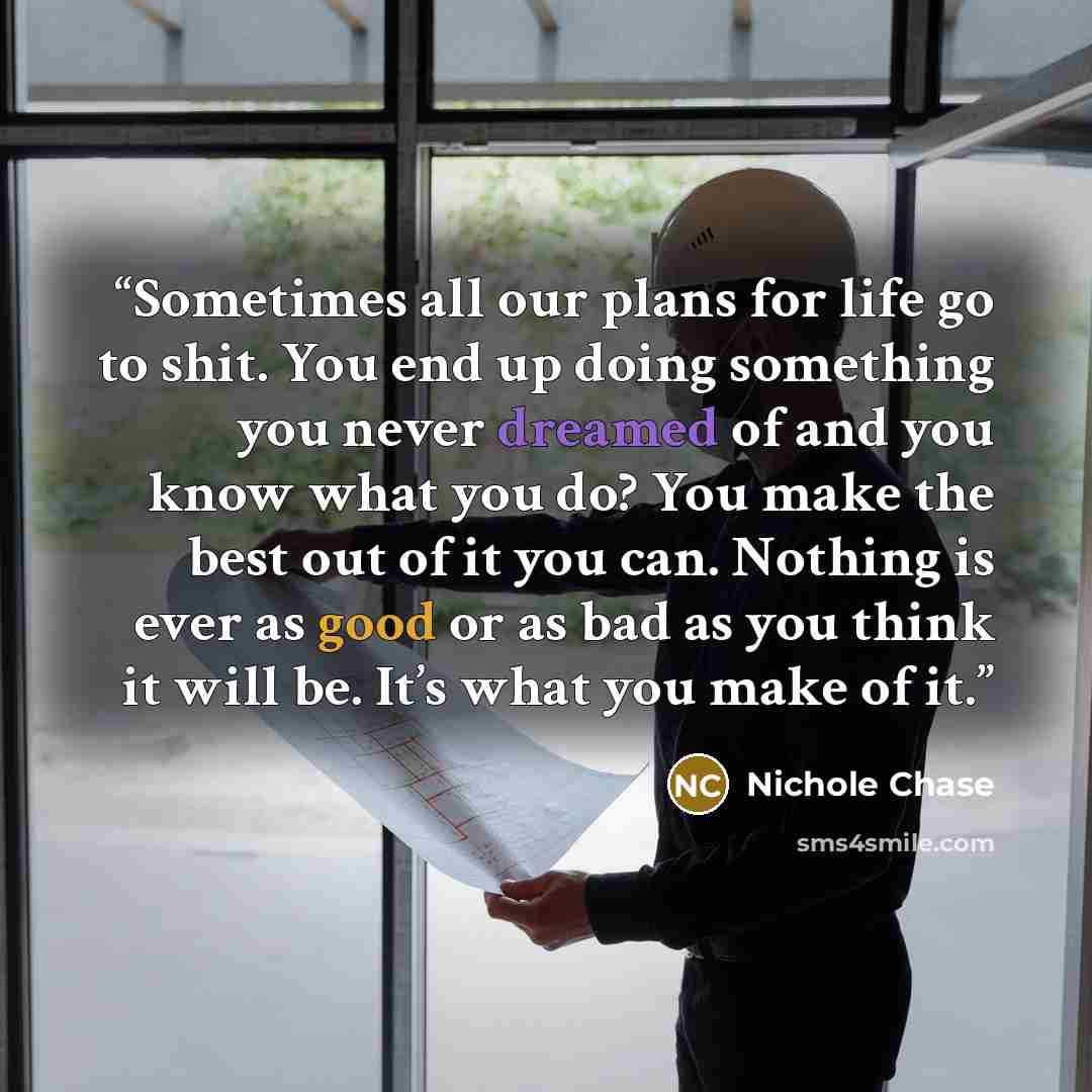 “Sometimes all our plans for life go to shit. You end up doing something you never dreamed of and you know what you do? You make the best out of it you can. Nothing is ever as good or as bad as you think it will be. It’s what you make of it.” quote by Nichole Chase