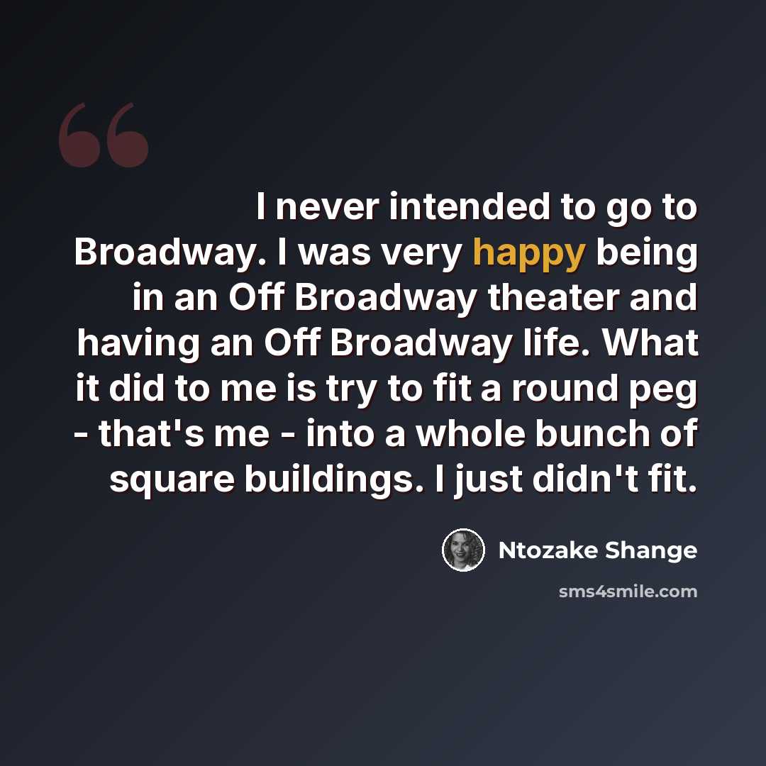 “I never intended to go to Broadway. I was very happy being in an Off Broadway theater and having an Off Broadway life. What it did to me is try to fit a round peg - that's me - into a whole bunch of square buildings. I just didn't fit.” quote by Ntozake Shange