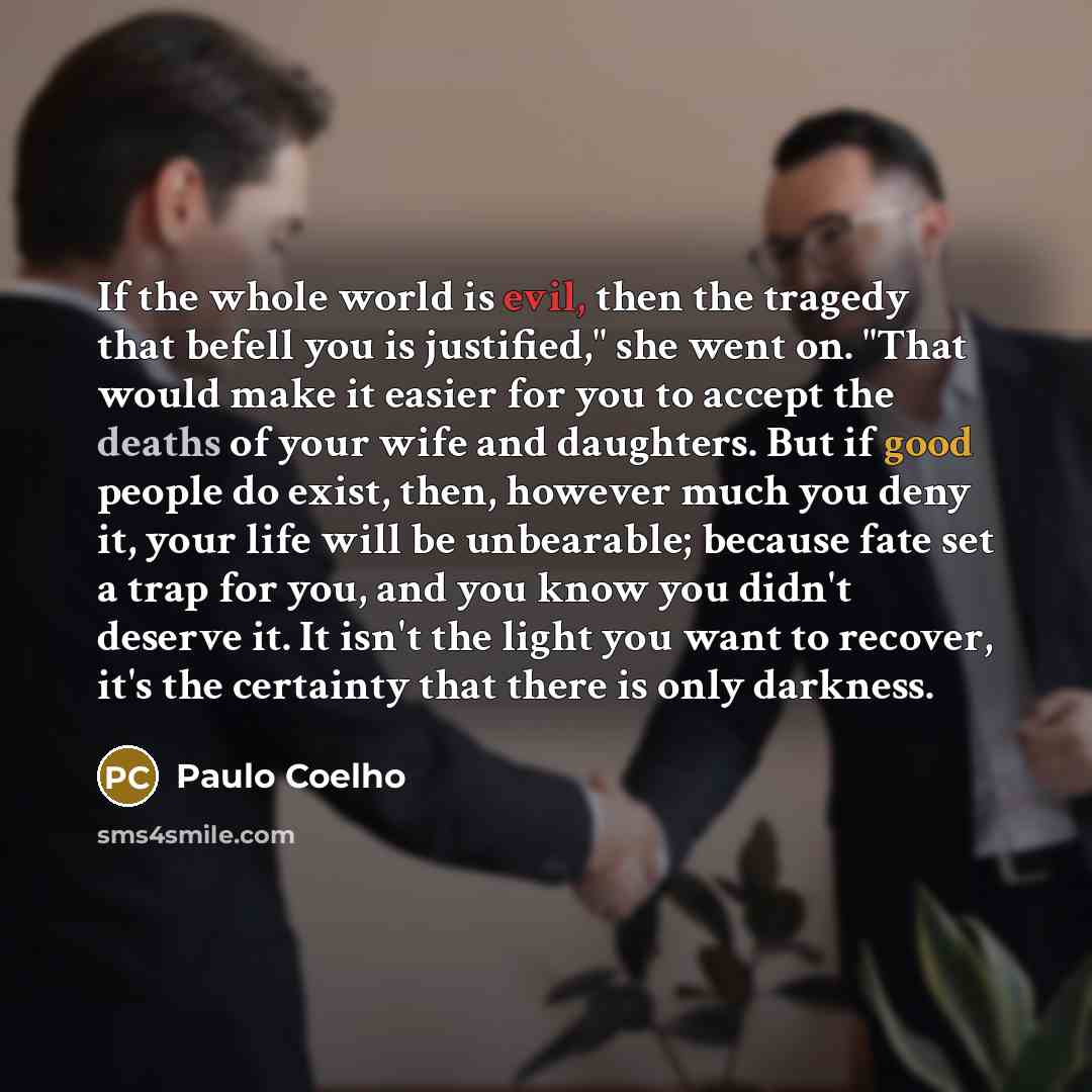 “If the whole world is evil, then the tragedy that befell you is justified," she went on. "That would make it easier for you to accept the deaths of your wife and daughters. But if good people do exist, then, however much you deny it, your life will be unbearable; because fate set a trap for you…” quote by Paulo Coelho