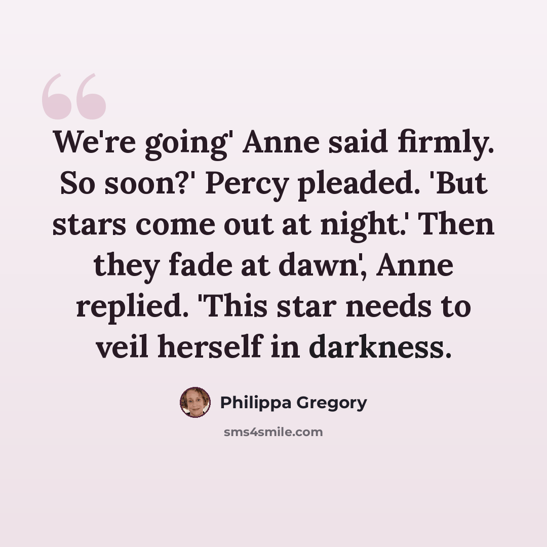 “We're going' Anne said firmly. So soon?' Percy pleaded. 'But stars come out at night.' Then they fade at dawn', Anne replied. 'This star needs to veil herself in darkness.” quote by Philippa Gregory