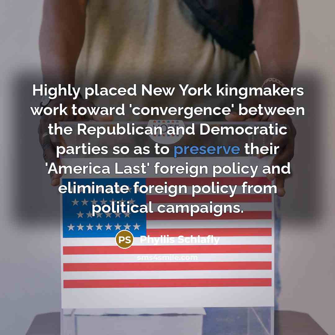 “Highly placed New York kingmakers work toward 'convergence' between the Republican and Democratic parties so as to preserve their 'America Last' foreign policy and eliminate foreign policy from political campaigns.” quote by Phyllis Schlafly