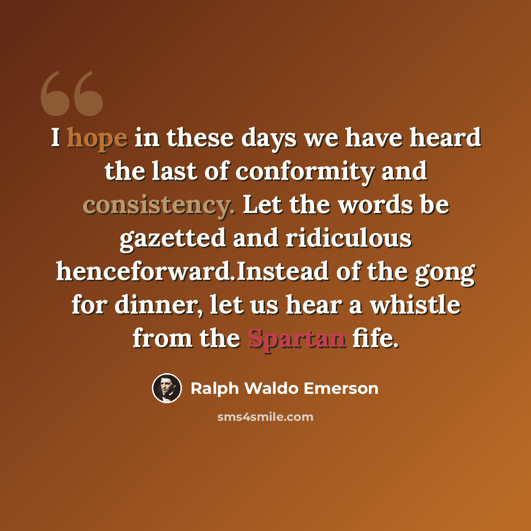 “I hope in these days we have heard the last of conformity and consistency. Let the words be gazetted and ridiculous henceforward.Instead of the gong for dinner, let us hear a whistle from the Spartan fife.” quote by Ralph Waldo Emerson