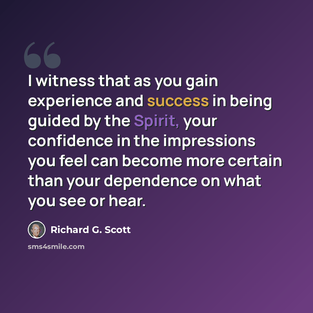 “I witness that as you gain experience and success in being guided by the Spirit, your confidence in the impressions you feel can become more certain than your dependence on what you see or hear.” quote by Richard G. Scott