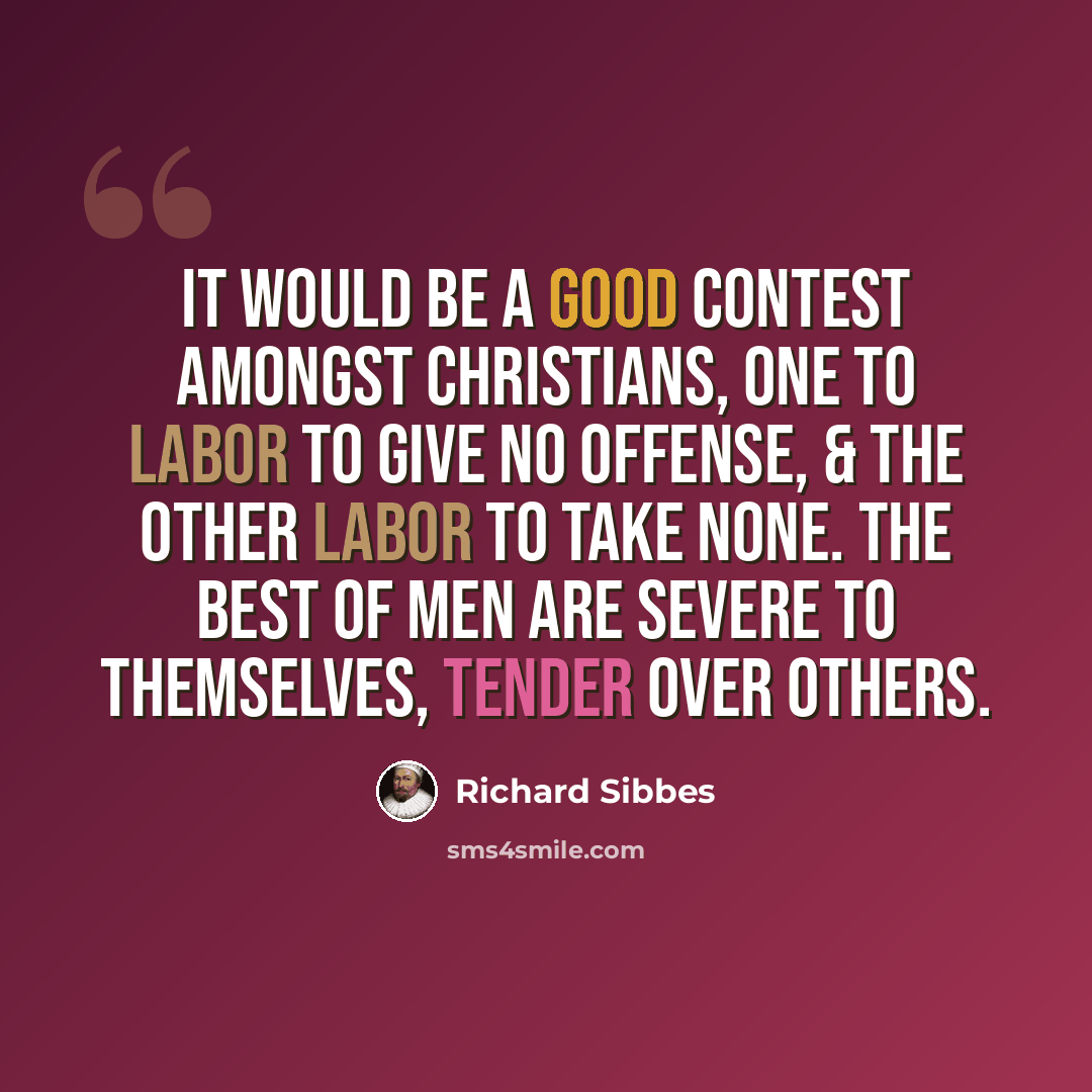“It would be a good contest amongst Christians, one to labor to give no offense, & the other labor to take none. The best of men are severe to themselves, tender over others.” quote by Richard Sibbes