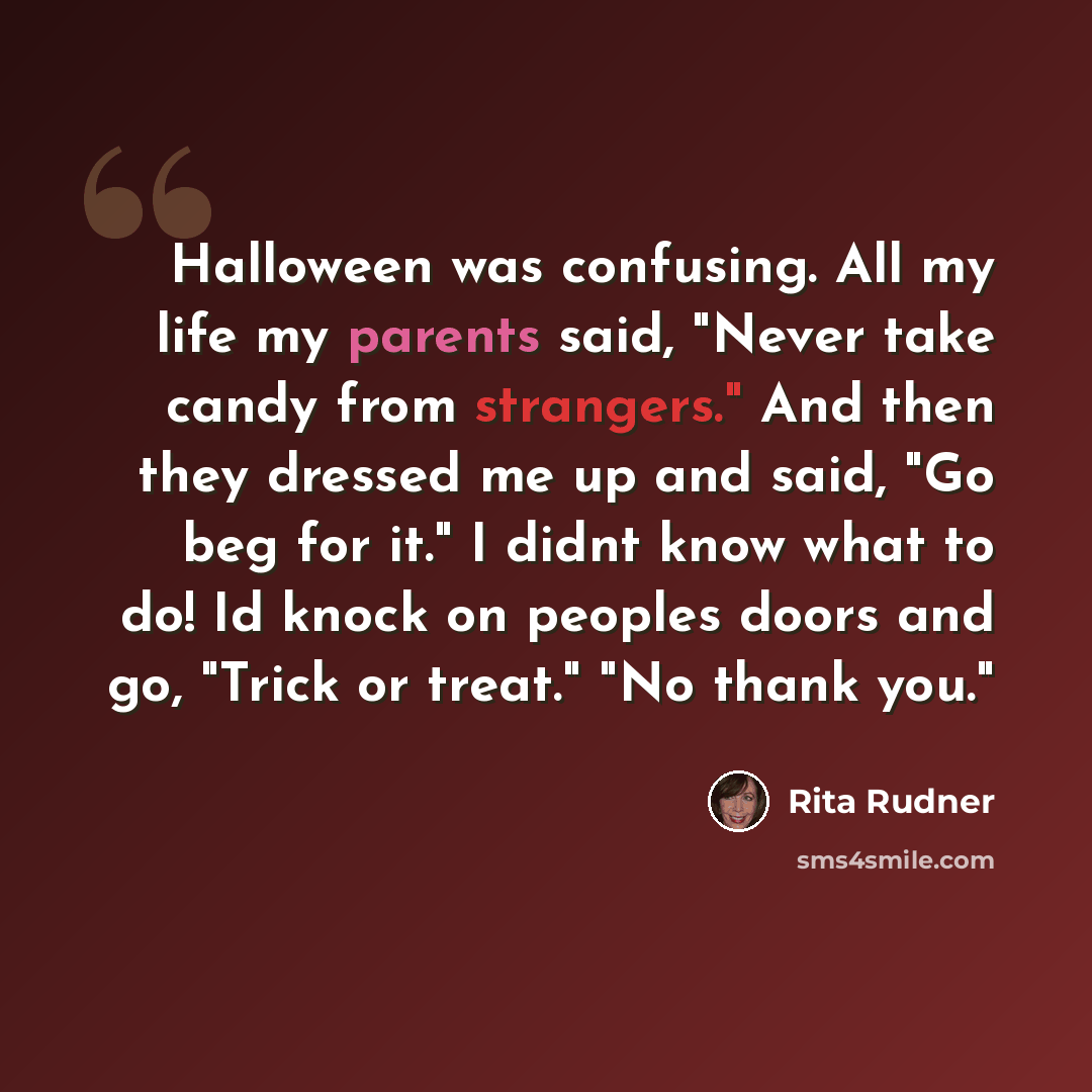 “Halloween was confusing. All my life my parents said, "Never take candy from strangers." And then they dressed me up and said, "Go beg for it." I didnt know what to do! Id knock on peoples doors and go, "Trick or treat." "No thank you."” quote by Rita Rudner