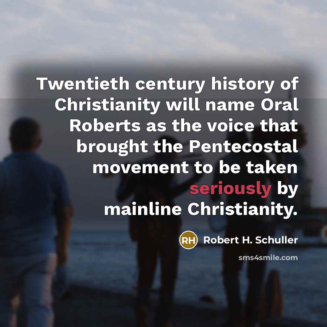 “Twentieth century history of Christianity will name Oral Roberts as the voice that brought the Pentecostal movement to be taken seriously by mainline Christianity.” quote by Robert H. Schuller