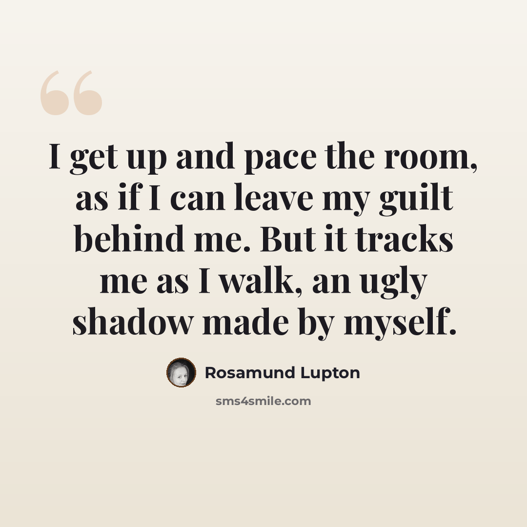 “I get up and pace the room, as if I can leave my guilt behind me. But it tracks me as I walk, an ugly shadow made by myself.” quote by Rosamund Lupton