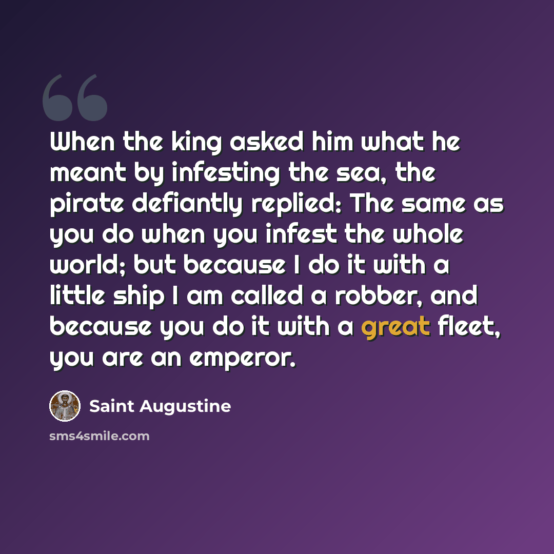 “When the king asked him what he meant by infesting the sea, the pirate defiantly replied: The same as you do when you infest the whole world; but because I do it with a little ship I am called a robber, and because you do it with a great fleet, you are an emperor.” quote by Saint Augustine