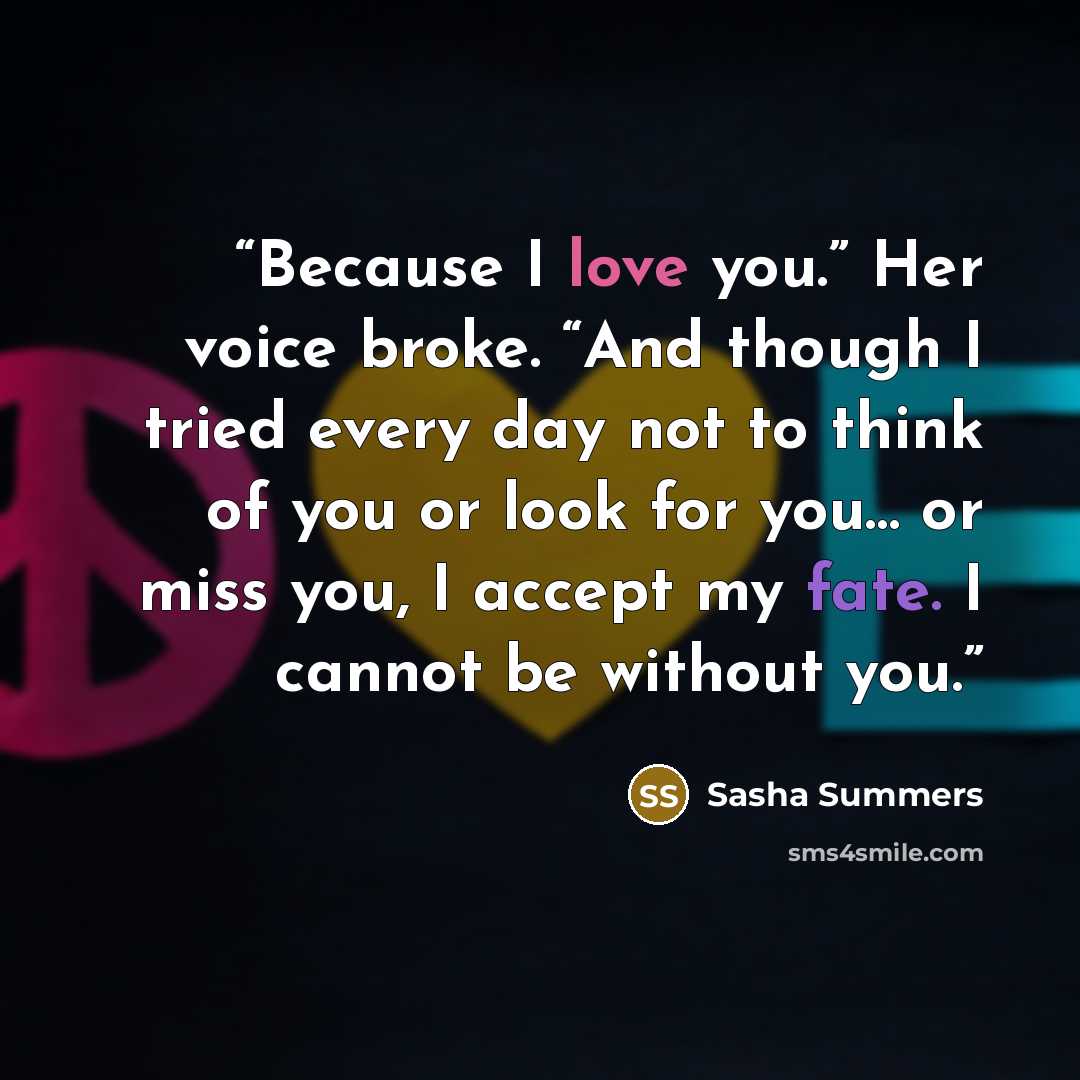 “Because I love you.” Her voice broke. “And though I tried every day not to think of you or look for you… or miss you, I accept my fate. I cannot be without you.” quote by Sasha Summers