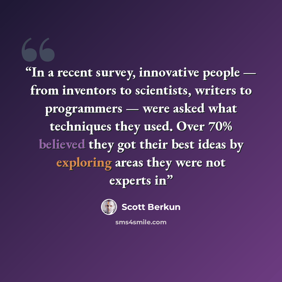 “In a recent survey, innovative people — from inventors to scientists, writers to programmers — were asked what techniques they used. Over 70% believed they got their best ideas by exploring areas they were not experts in” quote by Scott Berkun