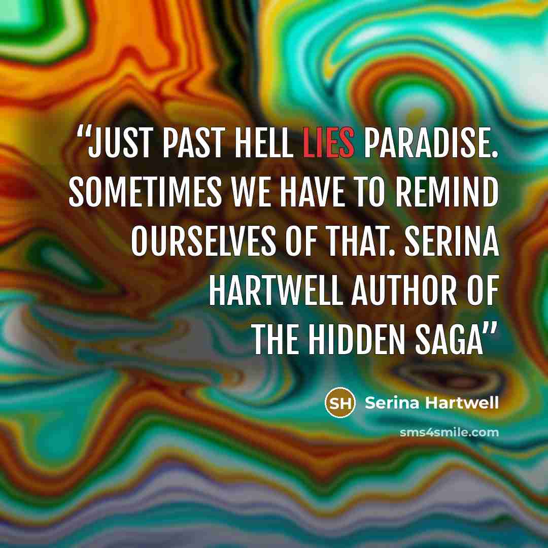 “Just past hell lies paradise. Sometimes we have to remind ourselves of that. Serina Hartwell Author of The Hidden Saga” quote by Serina Hartwell
