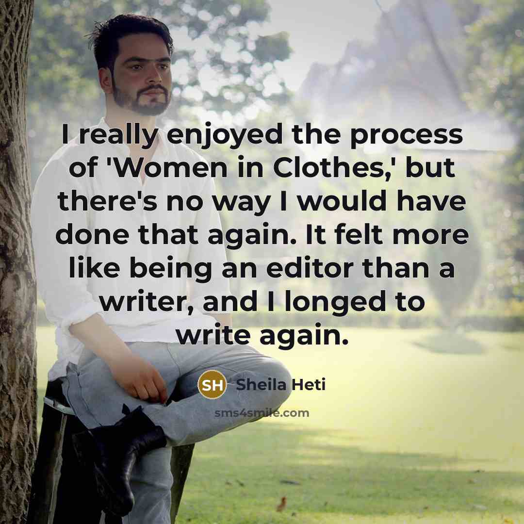 “I really enjoyed the process of 'Women in Clothes,' but there's no way I would have done that again. It felt more like being an editor than a writer, and I longed to write again.” quote by Sheila Heti