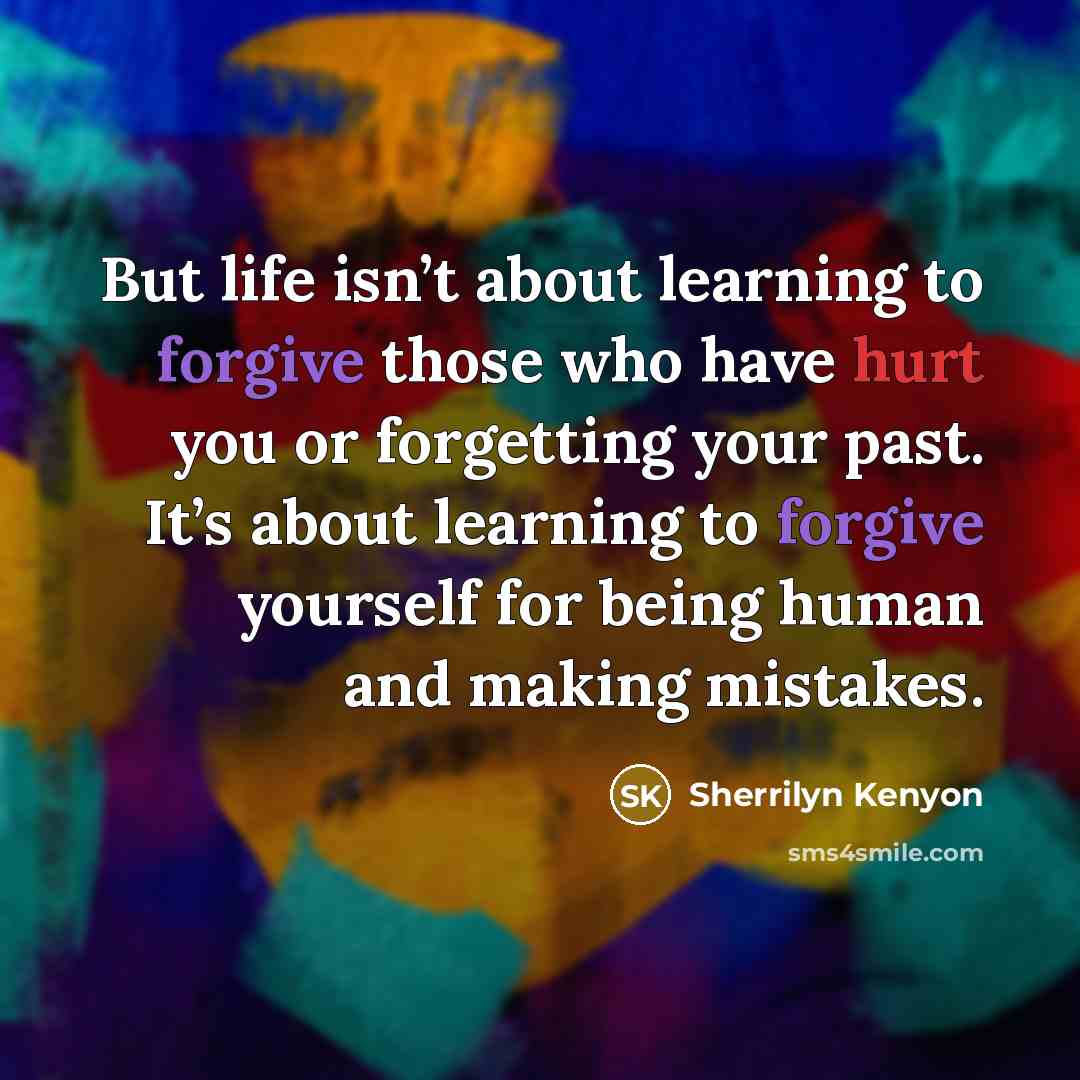 “But life isn’t about learning to forgive those who have hurt you or forgetting your past. It’s about learning to forgive yourself for being human and making mistakes.” quote by Sherrilyn Kenyon