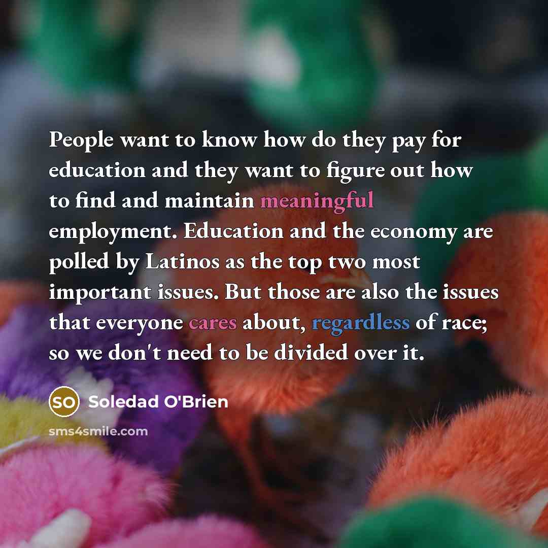 “People want to know how do they pay for education and they want to figure out how to find and maintain meaningful employment. Education and the economy are polled by Latinos as the top two most important issues. But those are also the issues that everyone cares about, regardless of race; so we…” quote by Soledad O'Brien