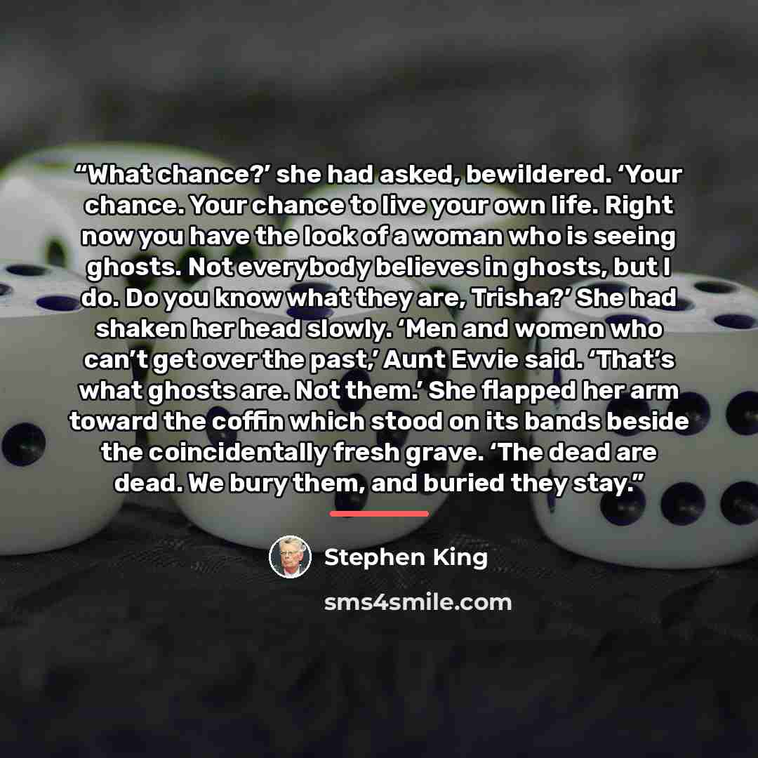 “What chance?’ she had asked, bewildered. ‘Your chance. Your chance to live your own life. Right now you have the look of a woman who is seeing ghosts. Not everybody believes in ghosts, but I do. Do you know what they are, Trisha?’ She had shaken her head slowly. ‘Men and women who can’t get over…” quote by Stephen King