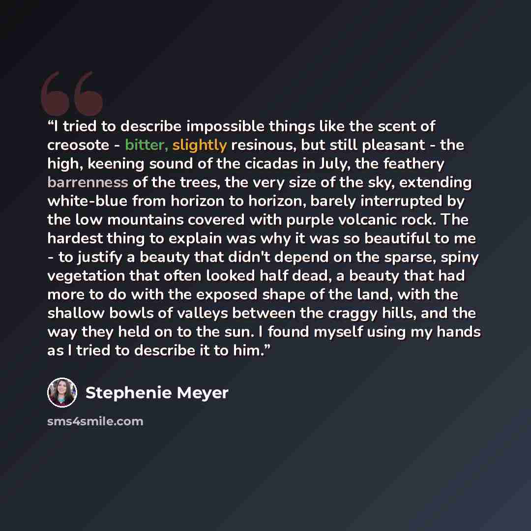 “I tried to describe impossible things like the scent of creosote - bitter, slightly resinous, but still pleasant - the high, keening sound of the cicadas in July, the feathery barrenness of the trees, the very size of the sky, extending white-blue from horizon to horizon, barely interrupted by the…” quote by Stephenie Meyer