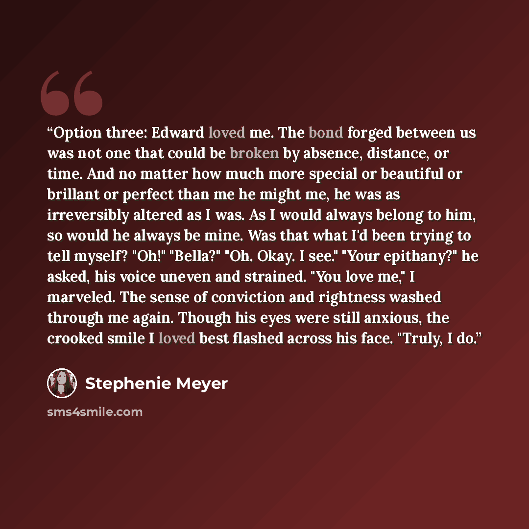 “Option three: Edward loved me. The bond forged between us was not one that could be broken by absence, distance, or time. And no matter how much more special or beautiful or brillant or perfect than me he might me, he was as irreversibly altered as I was. As I would always belong to him, so would…” quote by Stephenie Meyer