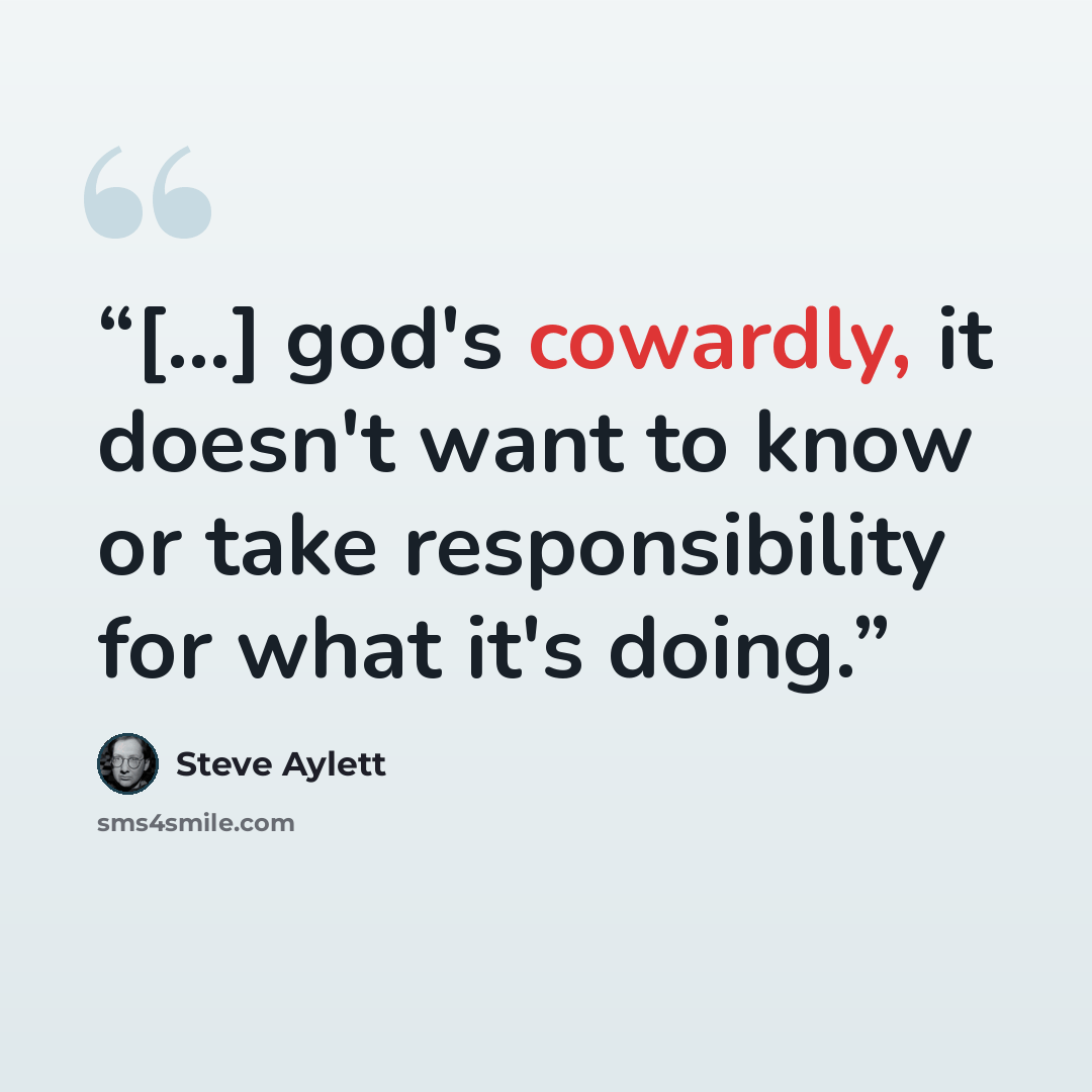 “[...] god's cowardly, it doesn't want to know or take responsibility for what it's doing.” quote by Steve Aylett
