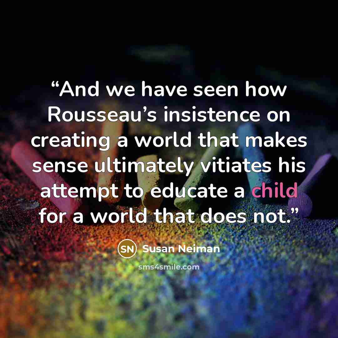 “And we have seen how Rousseau’s insistence on creating a world that makes sense ultimately vitiates his attempt to educate a child for a world that does not.” quote by Susan Neiman