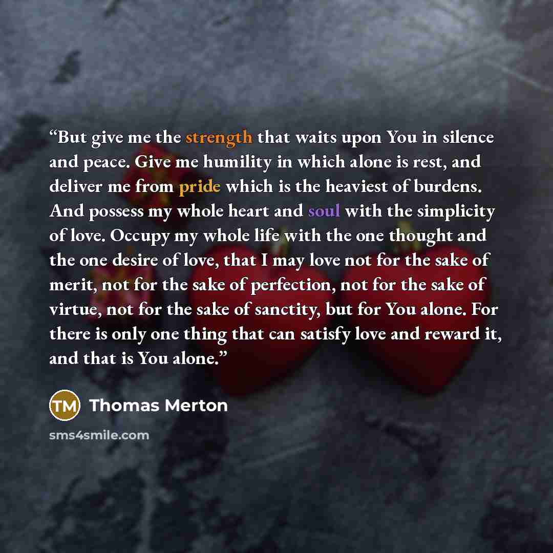 “But give me the strength that waits upon You in silence and peace. Give me humility in which alone is rest, and deliver me from pride which is the heaviest of burdens. And possess my whole heart and soul with the simplicity of love. Occupy my whole life with the one thought and the one desire of…” quote by Thomas Merton