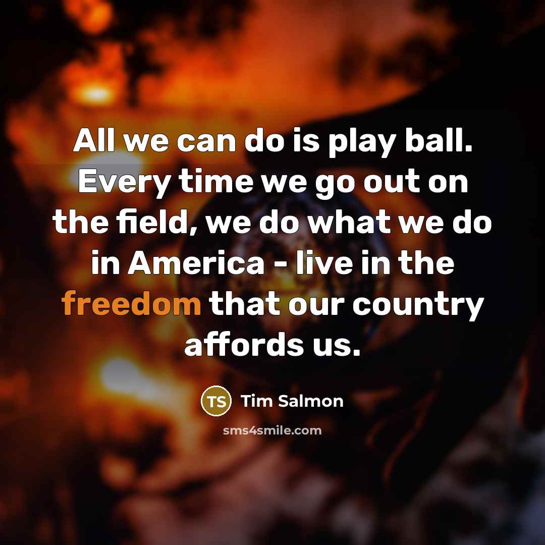 “All we can do is play ball. Every time we go out on the field, we do what we do in America - live in the freedom that our country affords us.” quote by Tim Salmon