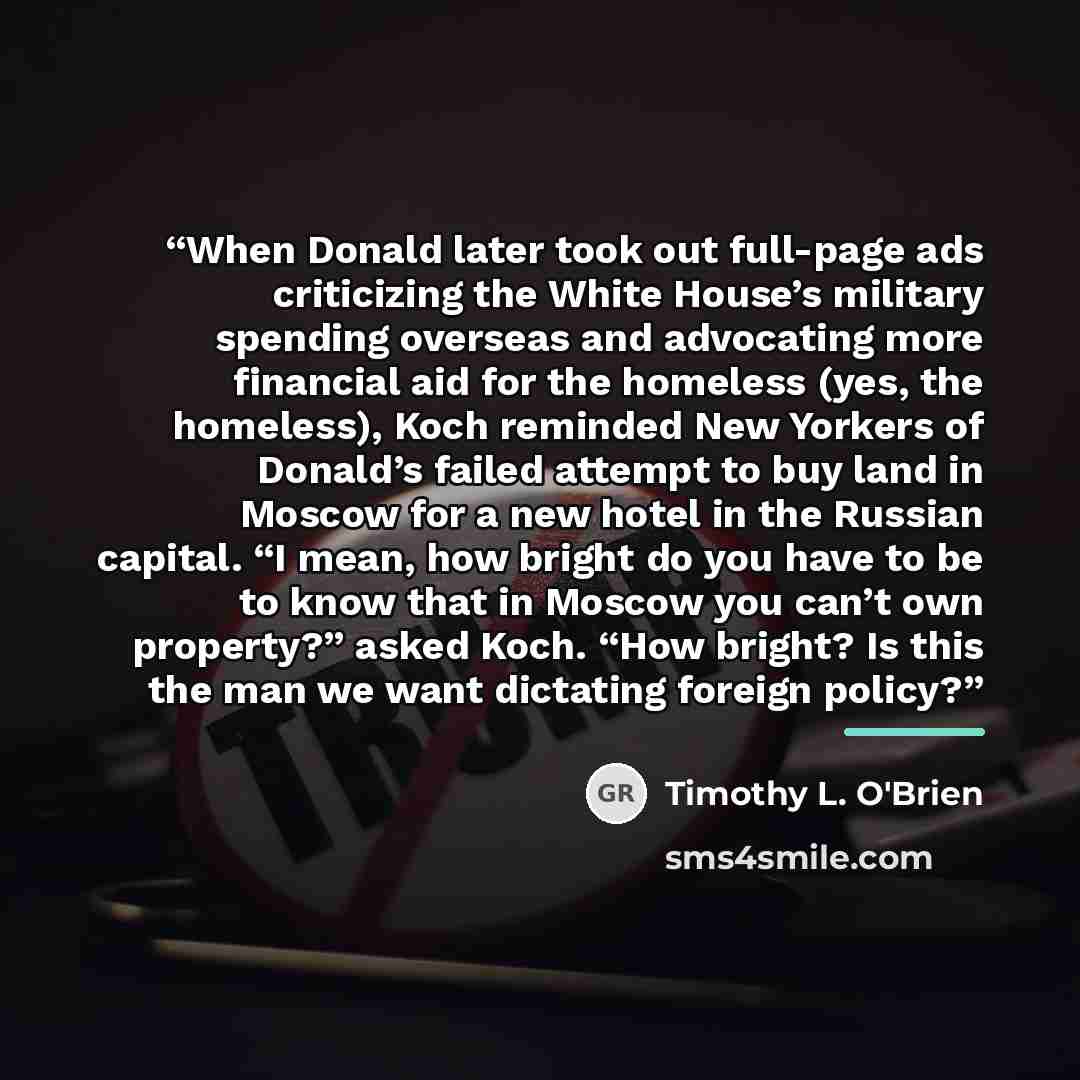 “When Donald later took out full-page ads criticizing the White House’s military spending overseas and advocating more financial aid for the homeless (yes, the homeless), Koch reminded New Yorkers of Donald’s failed attempt to buy land in Moscow for a new hotel in the Russian capital. “I mean, how…” quote by Timothy L. O'Brien