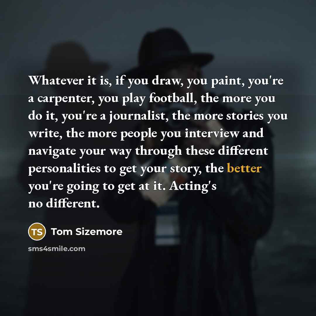 “Whatever it is, if you draw, you paint, you're a carpenter, you play football, the more you do it, you're a journalist, the more stories you write, the more people you interview and navigate your way through these different personalities to get your story, the better you're going to get at it…” quote by Tom Sizemore